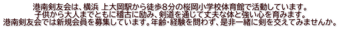 港南剣友会は、横浜 上大岡駅から徒歩８分の桜岡小学校体育館で活動しています。 子供から大人までともに稽古に励み、剣道を通じて丈夫な体と強い心を育みます。 港南剣友会では新規会員を募集しています。年齢・経験を問わず、是非一緒に剣を交えてみませんか。 